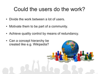 Could the users do the work?
●   Divide the work between a lot of users.

●   Motivate them to be part of a community.

●   Achieve quality control by means of redundancy.

●   Can a concept hierarchy be
    created like e.g. Wikipedia?
 