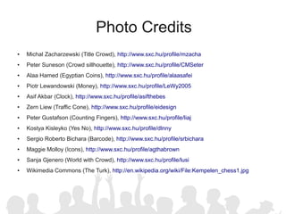 Photo Credits
●   Michal Zacharzewski (Title Crowd), http://www.sxc.hu/profile/mzacha
●   Peter Suneson (Crowd sillhouette), http://www.sxc.hu/profile/CMSeter
●   Alaa Hamed (Egyptian Coins), http://www.sxc.hu/profile/alaasafei
●   Piotr Lewandowski (Money), http://www.sxc.hu/profile/LeWy2005
●   Asif Akbar (Clock), http://www.sxc.hu/profile/asifthebes
●   Zern Liew (Traffic Cone), http://www.sxc.hu/profile/eidesign
●   Peter Gustafson (Counting Fingers), http://www.sxc.hu/profile/liaj
●   Kostya Kisleyko (Yes No), http://www.sxc.hu/profile/dlnny
●   Sergio Roberto Bichara (Barcode), http://www.sxc.hu/profile/srbichara
●   Maggie Molloy (Icons), http://www.sxc.hu/profile/agthabrown
●   Sanja Gjenero (World with Crowd), http://www.sxc.hu/profile/lusi
●   Wikimedia Commons (The Turk), http://en.wikipedia.org/wiki/File:Kempelen_chess1.jpg
 