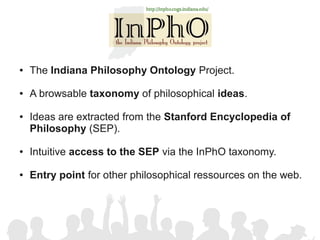 ●   The Indiana Philosophy Ontology Project.

●   A browsable taxonomy of philosophical ideas.

●   Ideas are extracted from the Stanford Encyclopedia of
    Philosophy (SEP).

●   Intuitive access to the SEP via the InPhO taxonomy.

●   Entry point for other philosophical ressources on the web.
 