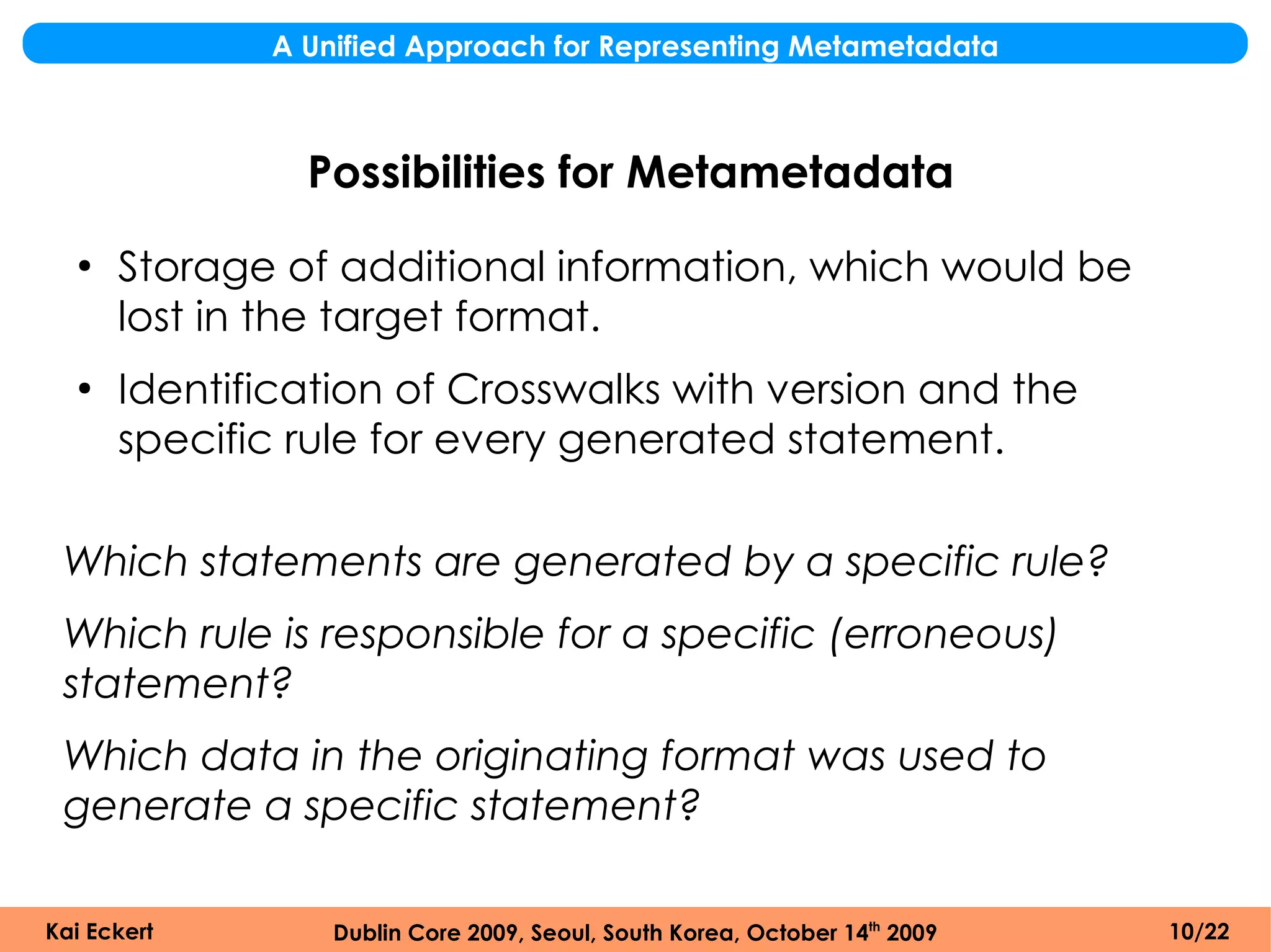 A Unified Approach for Representing Metametadata



               Possibilities for Metametadata
  ●
      Storage of additional information, which would be
      lost in the target format.
  ●
      Identification of Crosswalks with version and the
      specific rule for every generated statement.

 Which statements are generated by a specific rule?
 Which rule is responsible for a specific (erroneous)
 statement?
 Which data in the originating format was used to
 generate a specific statement?

Kai Eckert       Dublin Core 2009, Seoul, South Korea, October 14th 2009   10/22
 