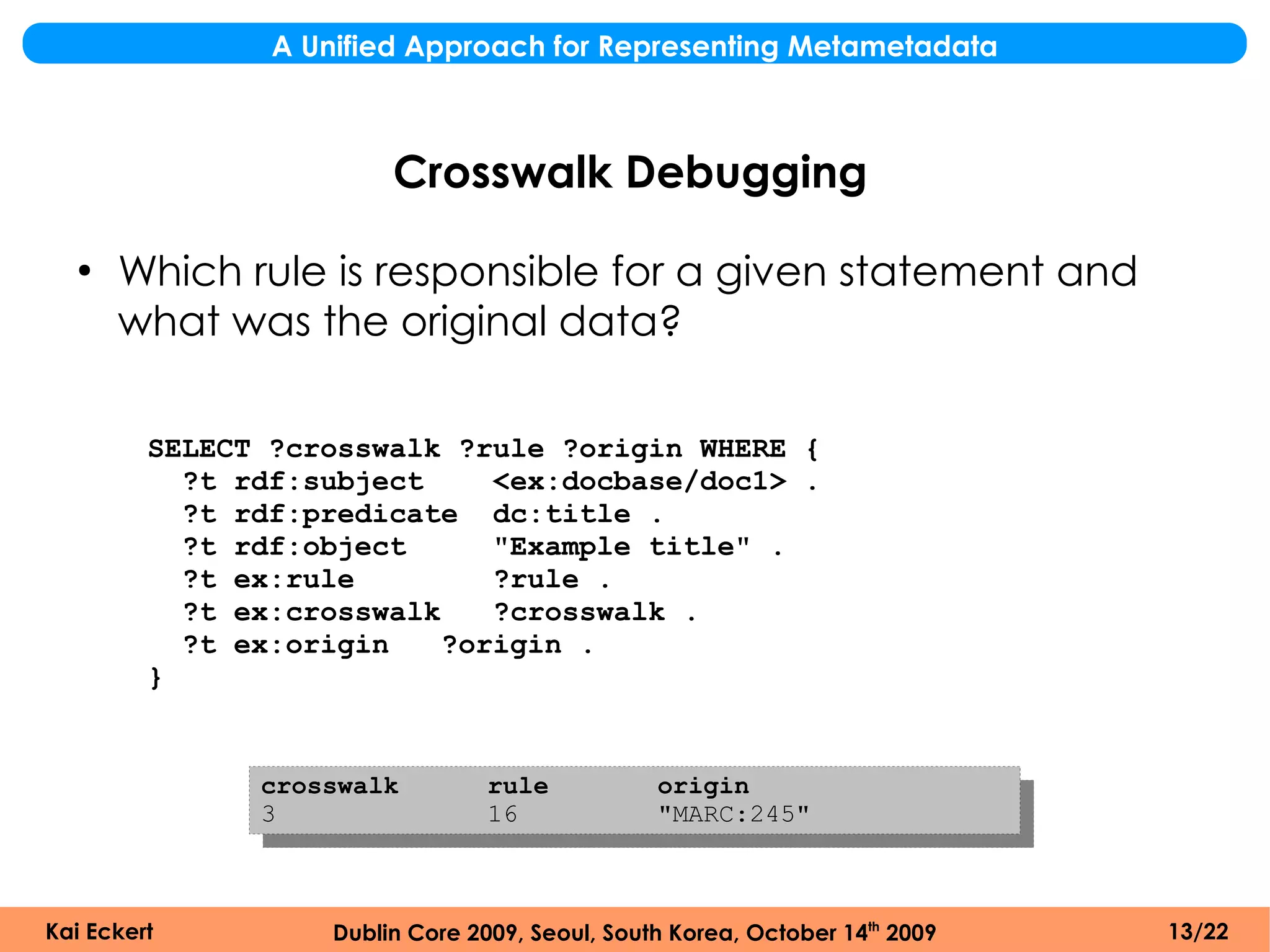 A Unified Approach for Representing Metametadata



                         Crosswalk Debugging
  ●
      Which rule is responsible for a given statement and
      what was the original data?

         SELECT ?crosswalk ?rule ?origin WHERE {
           ?t rdf:subject     <ex:docbase/doc1> .
           ?t rdf:predicate dc:title .
           ?t rdf:object      "Example title" .
           ?t ex:rule         ?rule .
           ?t ex:crosswalk    ?crosswalk .
           ?t ex:origin    ?origin .
         }


               crosswalk          rule           origin
               3                  16             "MARC:245"



Kai Eckert          Dublin Core 2009, Seoul, South Korea, October 14th 2009   13/22
 