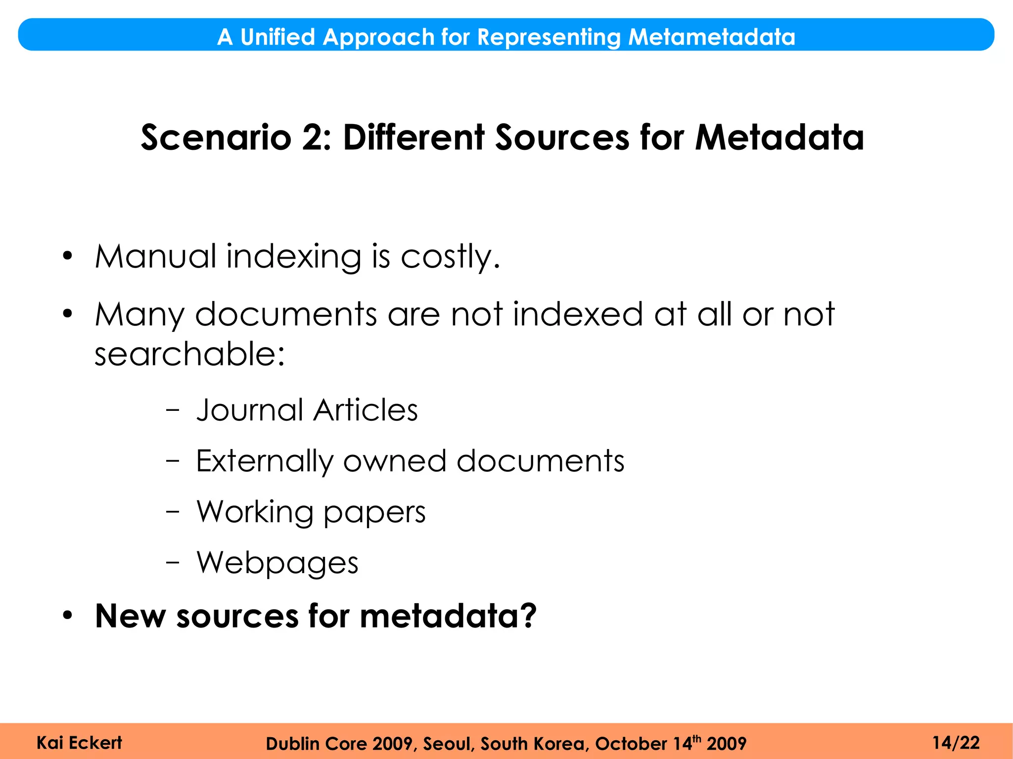 A Unified Approach for Representing Metametadata



             Scenario 2: Different Sources for Metadata


  ●
      Manual indexing is costly.
  ●
      Many documents are not indexed at all or not
      searchable:
              –   Journal Articles
              –   Externally owned documents
              –   Working papers
              –   Webpages
  ●
      New sources for metadata?


Kai Eckert             Dublin Core 2009, Seoul, South Korea, October 14th 2009   14/22
 
