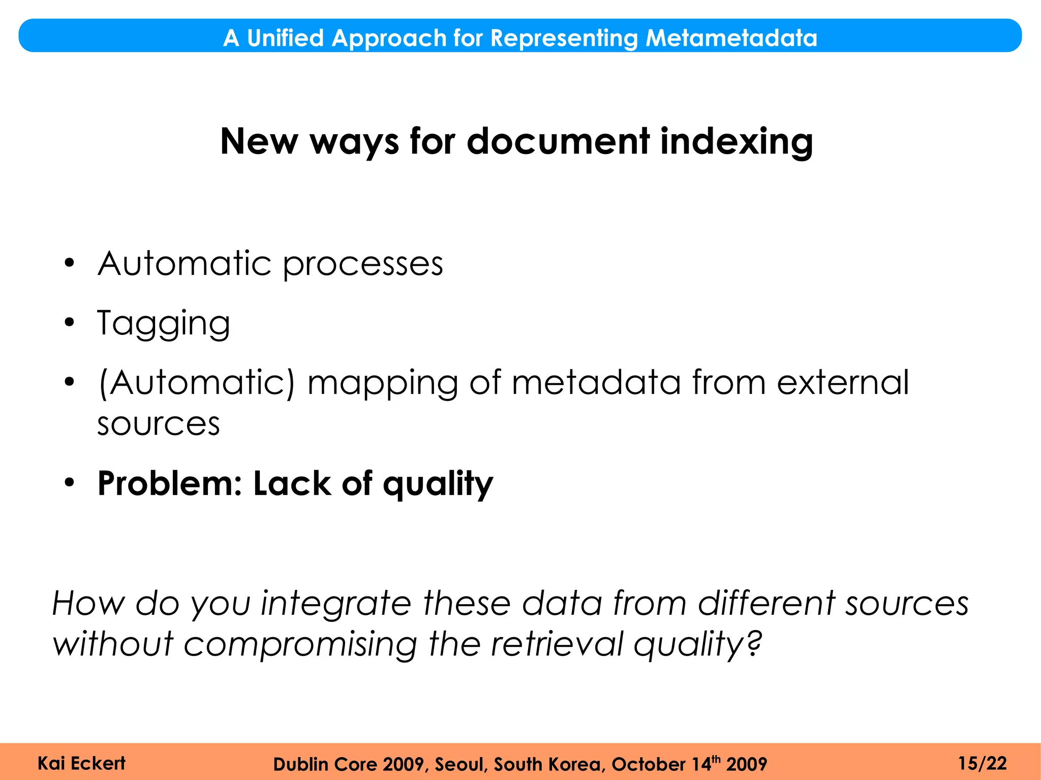 A Unified Approach for Representing Metametadata



             New ways for document indexing


  ●
      Automatic processes
  ●
      Tagging
  ●
      (Automatic) mapping of metadata from external
      sources
  ●
      Problem: Lack of quality


 How do you integrate these data from different sources
 without compromising the retrieval quality?


Kai Eckert       Dublin Core 2009, Seoul, South Korea, October 14th 2009   15/22
 