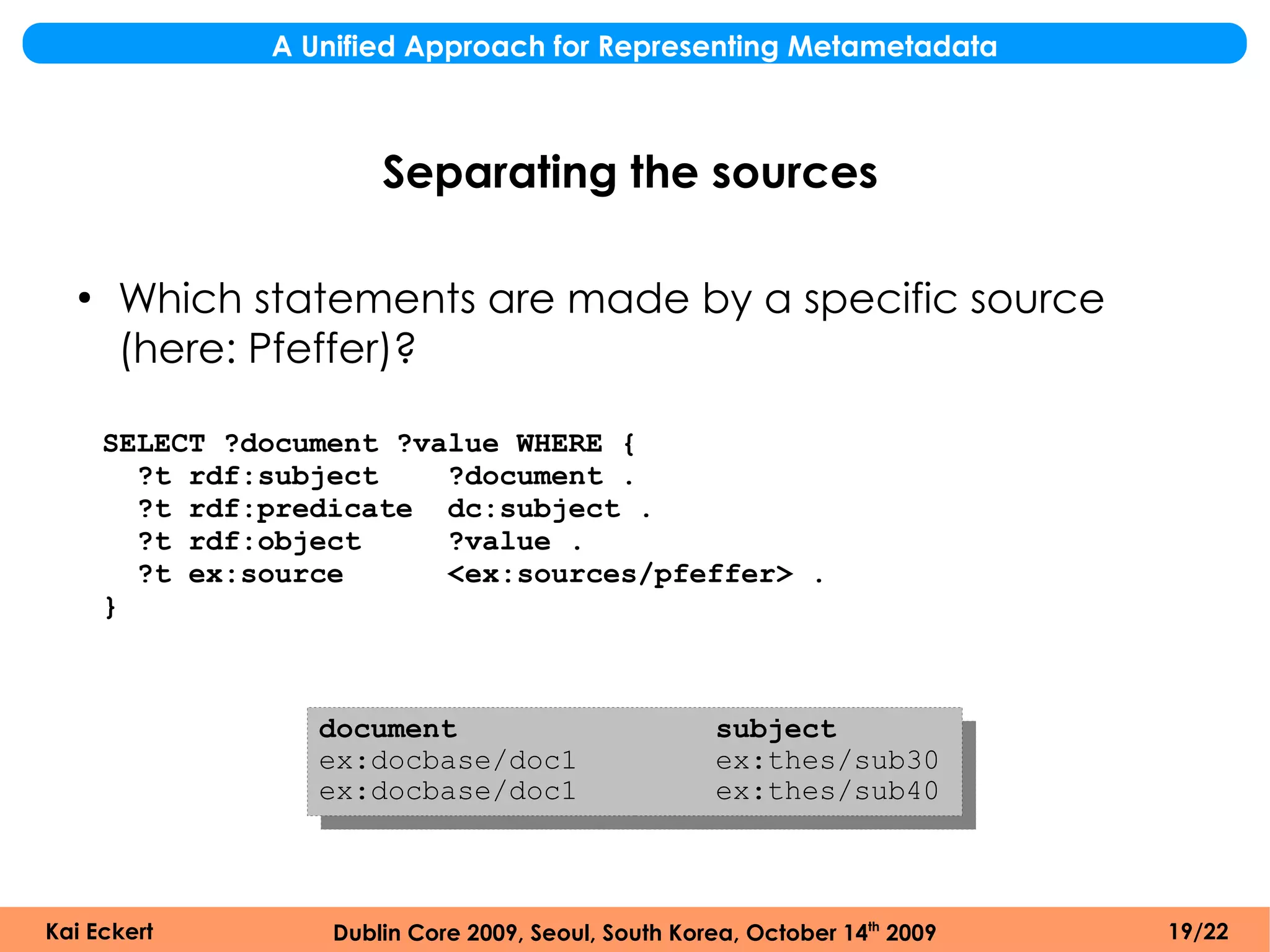 A Unified Approach for Representing Metametadata



                       Separating the sources

  ●
      Which statements are made by a specific source
      (here: Pfeffer)?

      SELECT ?document ?value WHERE {
        ?t rdf:subject    ?document .
        ?t rdf:predicate dc:subject .
        ?t rdf:object     ?value .
        ?t ex:source      <ex:sources/pfeffer> .
      }



                  document                           subject
                  ex:docbase/doc1                    ex:thes/sub30
                  ex:docbase/doc1                    ex:thes/sub40



Kai Eckert         Dublin Core 2009, Seoul, South Korea, October 14th 2009   19/22
 