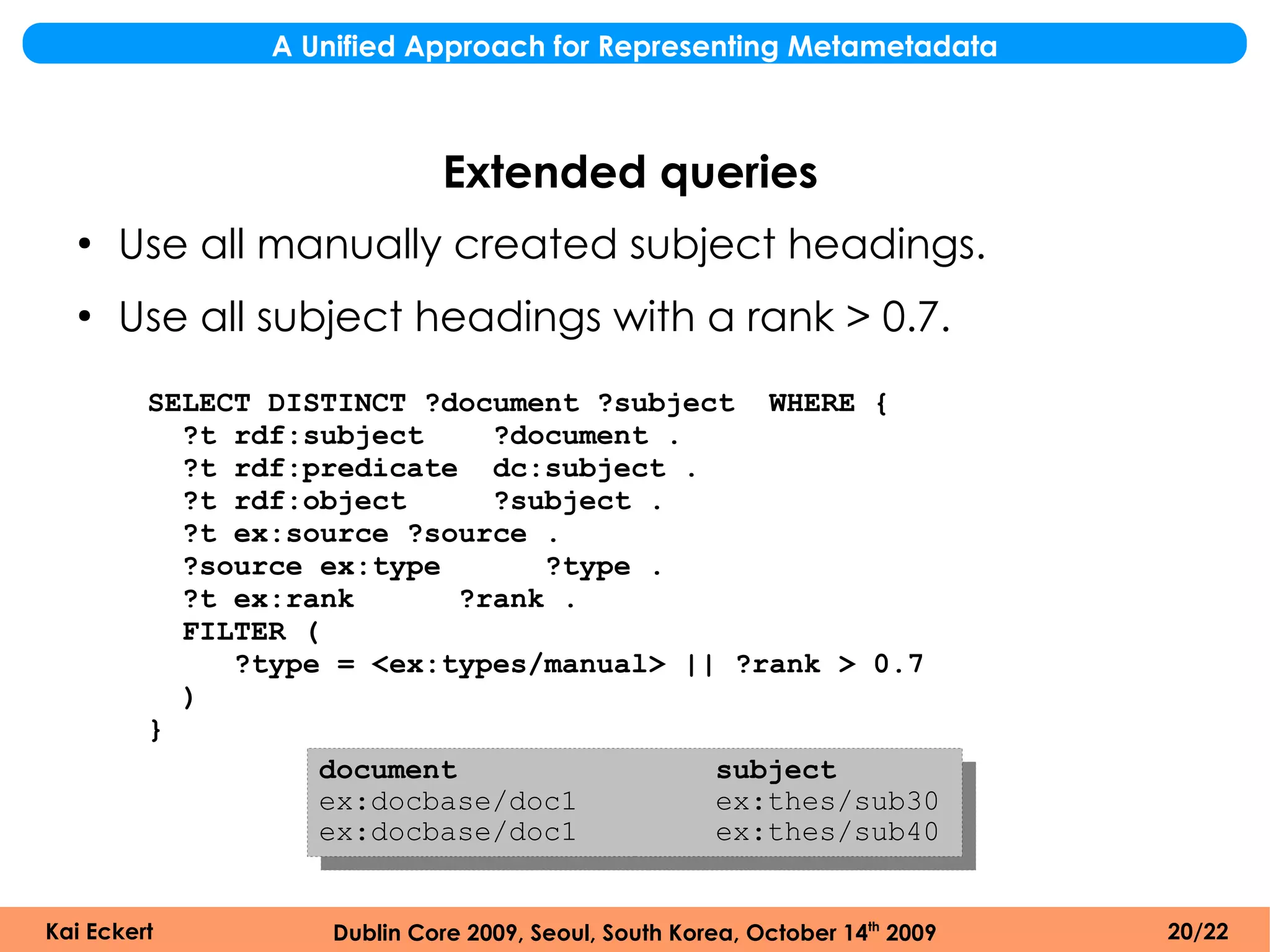 A Unified Approach for Representing Metametadata



                             Extended queries
  ●
      Use all manually created subject headings.
  ●
      Use all subject headings with a rank > 0.7.
         SELECT DISTINCT ?document ?subject WHERE {
           ?t rdf:subject     ?document .
           ?t rdf:predicate dc:subject .
           ?t rdf:object      ?subject .
           ?t ex:source ?source .
           ?source ex:type       ?type .
           ?t ex:rank       ?rank .
           FILTER (
              ?type = <ex:types/manual> || ?rank > 0.7
           )
         }
                   document               subject
                   ex:docbase/doc1        ex:thes/sub30
                   ex:docbase/doc1        ex:thes/sub40


Kai Eckert          Dublin Core 2009, Seoul, South Korea, October 14th 2009   20/22
 
