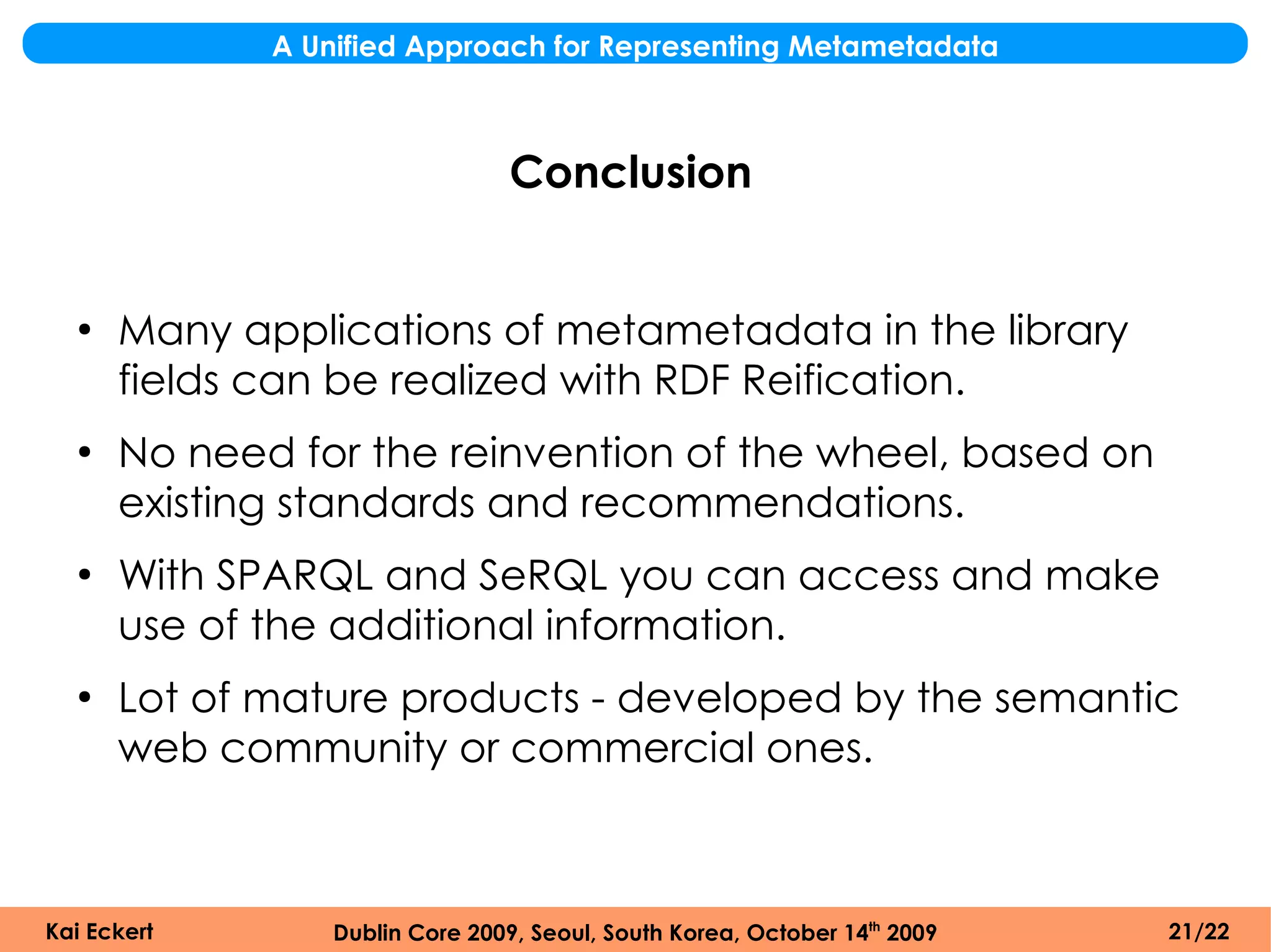 A Unified Approach for Representing Metametadata



                                 Conclusion


  ●
      Many applications of metametadata in the library
      fields can be realized with RDF Reification.
  ●
      No need for the reinvention of the wheel, based on
      existing standards and recommendations.
  ●
      With SPARQL and SeRQL you can access and make
      use of the additional information.
  ●
      Lot of mature products - developed by the semantic
      web community or commercial ones.



Kai Eckert       Dublin Core 2009, Seoul, South Korea, October 14th 2009   21/22
 