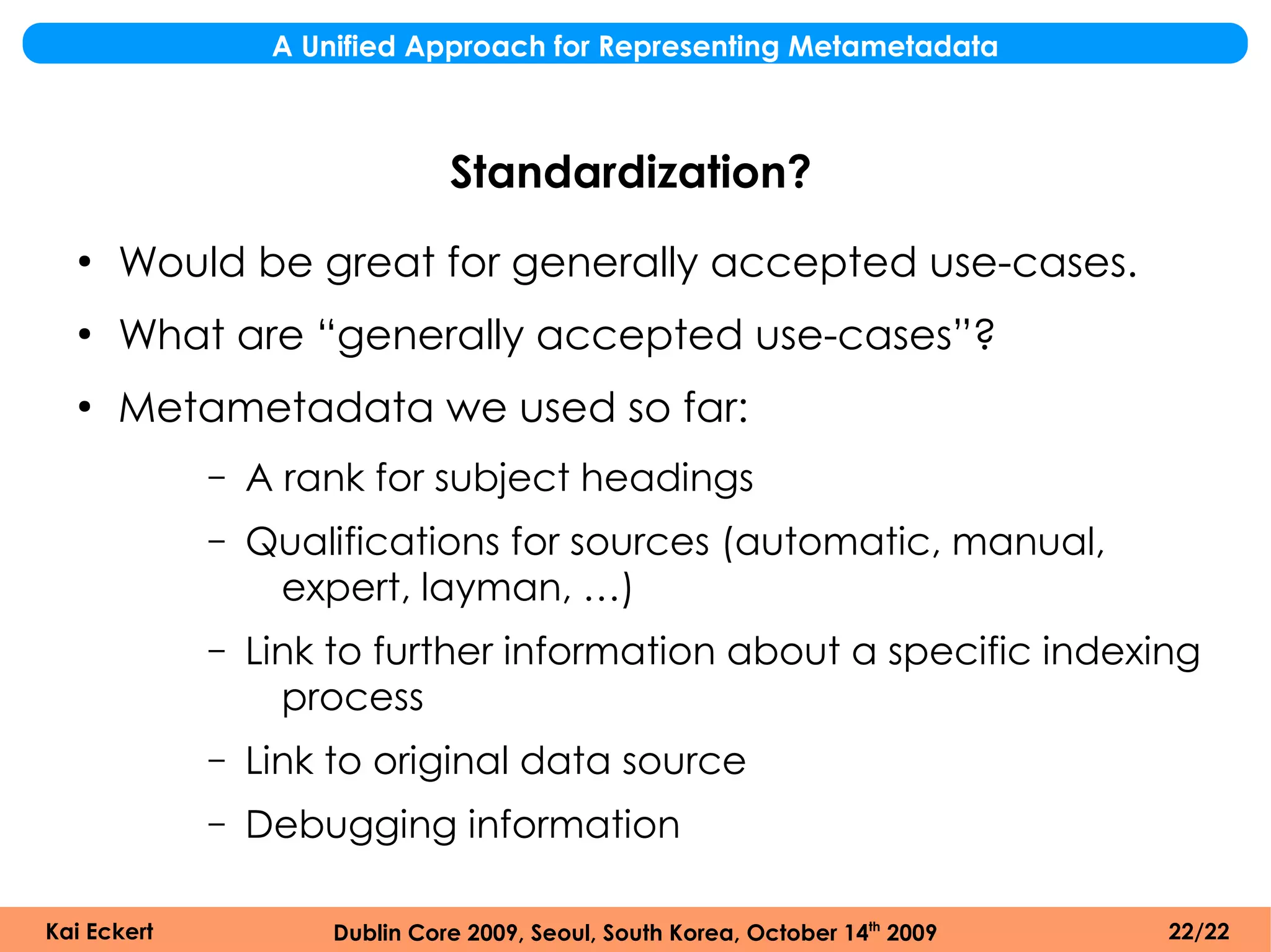 A Unified Approach for Representing Metametadata



                                Standardization?
  ●
      Would be great for generally accepted use-cases.
  ●
      What are “generally accepted use-cases”?
  ●
      Metametadata we used so far:
             –   A rank for subject headings
             –   Qualifications for sources (automatic, manual,
                  expert, layman, …)
             –   Link to further information about a specific indexing
                   process
             –   Link to original data source
             –   Debugging information

Kai Eckert            Dublin Core 2009, Seoul, South Korea, October 14th 2009   22/22
 