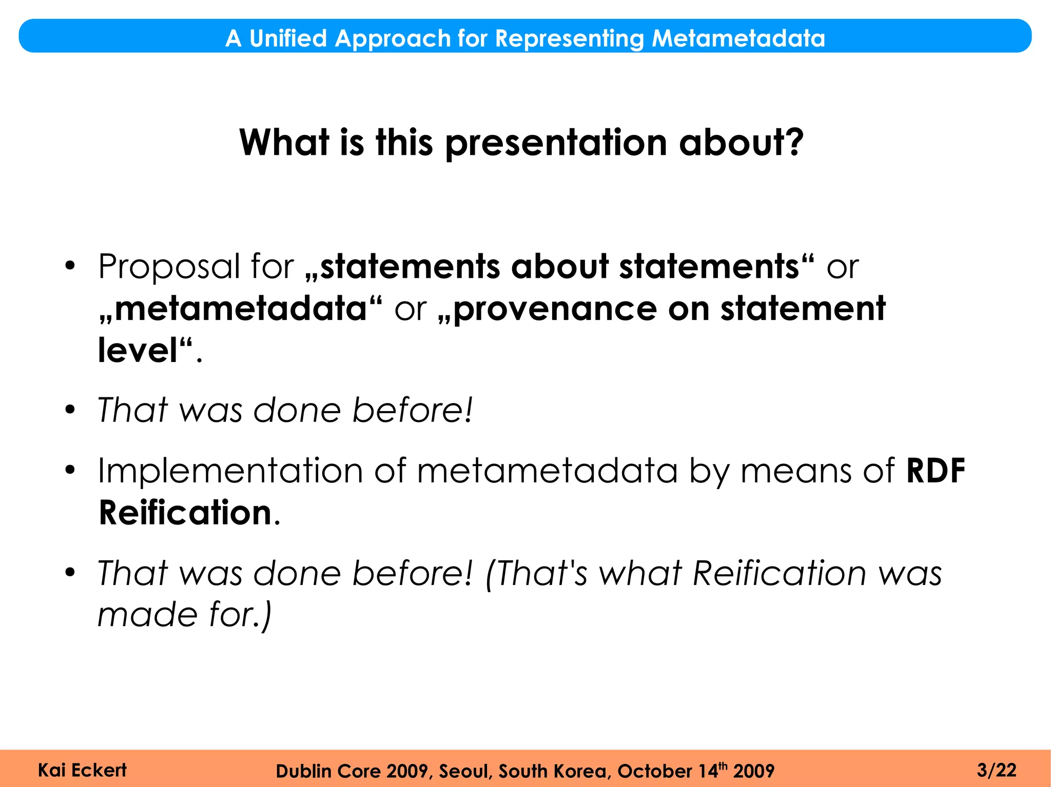 A Unified Approach for Representing Metametadata



              What is this presentation about?


  ●
      Proposal for „statements about statements“ or
      „metametadata“ or „provenance on statement
      level“.
  ●
      That was done before!
  ●
      Implementation of metametadata by means of RDF
      Reification.
  ●
      That was done before! (That's what Reification was
      made for.)



Kai Eckert       Dublin Core 2009, Seoul, South Korea, October 14th 2009   3/22
 