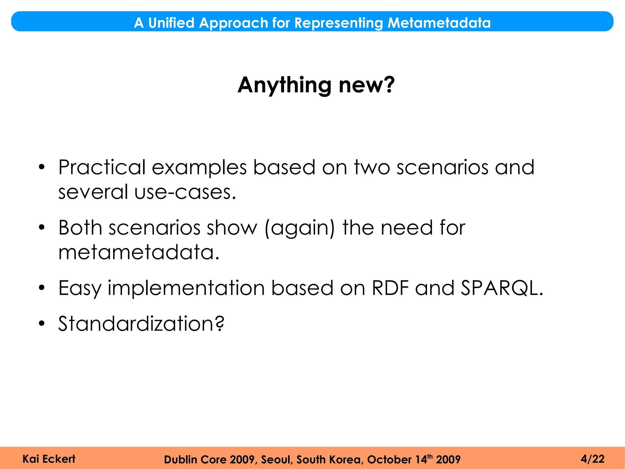 A Unified Approach for Representing Metametadata



                              Anything new?


  ●
      Practical examples based on two scenarios and
      several use-cases.
  ●
      Both scenarios show (again) the need for
      metametadata.
  ●
      Easy implementation based on RDF and SPARQL.
  ●
      Standardization?




Kai Eckert       Dublin Core 2009, Seoul, South Korea, October 14th 2009   4/22
 