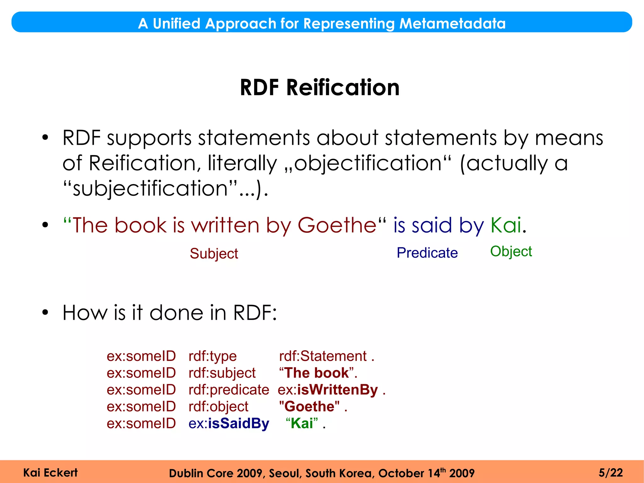 A Unified Approach for Representing Metametadata



                                   RDF Reification
   ●
       RDF supports statements about statements by means
       of Reification, literally „objectification“ (actually a
       “subjectification”...).
   ●
       “The book is written by Goethe“ is said by Kai.
                         Subject                             Predicate         Object



   ●
       How is it done in RDF:
             ex:someID   rdf:type        rdf:Statement .
             ex:someID   rdf:subject     “The book”.
             ex:someID   rdf:predicate   ex:isWrittenBy .
             ex:someID   rdf:object      "Goethe" .
             ex:someID   ex:isSaidBy      “Kai” .


Kai Eckert           Dublin Core 2009, Seoul, South Korea, October 14th 2009            5/22
 