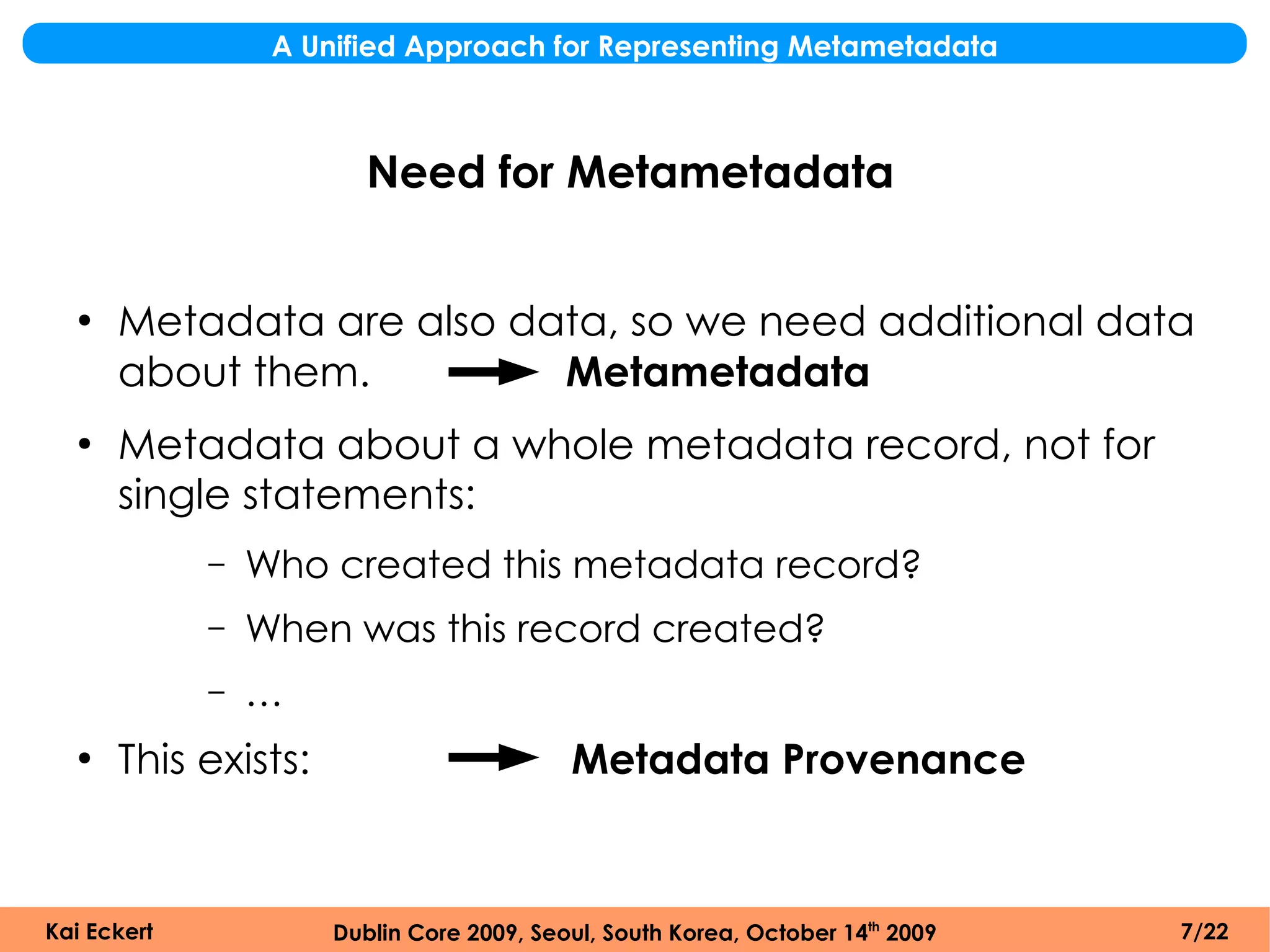 A Unified Approach for Representing Metametadata



                         Need for Metametadata


  ●
      Metadata are also data, so we need additional data
      about them.         Metametadata
  ●
      Metadata about a whole metadata record, not for
      single statements:
             –   Who created this metadata record?
             –   When was this record created?
             –   …
  ●
      This exists:                         Metadata Provenance


Kai Eckert            Dublin Core 2009, Seoul, South Korea, October 14th 2009   7/22
 