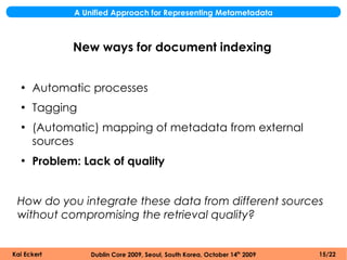 A Unified Approach for Representing Metametadata



             New ways for document indexing


  ●
      Automatic processes
  ●
      Tagging
  ●
      (Automatic) mapping of metadata from external
      sources
  ●
      Problem: Lack of quality


 How do you integrate these data from different sources
 without compromising the retrieval quality?


Kai Eckert       Dublin Core 2009, Seoul, South Korea, October 14th 2009   15/22
 