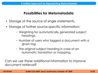A Unified Approach for Representing Metametadata



                    Possibilities for Metametadata

  ●
      Storage of the source of single statements.
  ●
      Storage of further source-specific information:
             –   Weighting for automatically generated subject
                  headings.
             –   Number of users who tagged a document with a
                  given tag.
             –   The original subject heading in case of an
                   automatic translation or mapping.

 Can we use these additional information to improve
 document retrieval?
Kai Eckert            Dublin Core 2009, Seoul, South Korea, October 14th 2009   16/22
 
