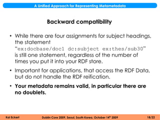 A Unified Approach for Representing Metametadata



                    Backward compatibility

  ●
      While there are four assignments for subject headings,
      the statement
      “ex:docbase/doc1 dc:subject ex:thes/sub30”
      is still one statement, regardless of the number of
      times you put it into your RDF store.
  ●
      Important for applications, that access the RDF Data,
      but do not handle the RDF reification.
  ●
      Your metadata remains valid, in particular there are
      no doublets.



Kai Eckert       Dublin Core 2009, Seoul, South Korea, October 14th 2009   18/22
 