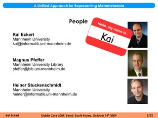 A Unified Approach for Representing Metametadata



                                       People               Hel
                                                                lo   , my
                                                                            nam

                                                             Kai
                                                                               e is
     Kai Eckert
     Mannheim University
     kai@informatik.uni-mannheim.de



     Magnus Pfeffer
     Mannheim University Library
     pfeffer@bib.uni-mannheim.de



     Heiner Stuckenschmidt
     Mannheim University
     heiner@informatik.uni-mannheim.de




Kai Eckert         Dublin Core 2009, Seoul, South Korea, October 14th 2009            2/22
 