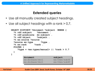 A Unified Approach for Representing Metametadata



                             Extended queries
  ●
      Use all manually created subject headings.
  ●
      Use all subject headings with a rank > 0.7.
         SELECT DISTINCT ?document ?subject WHERE {
           ?t rdf:subject     ?document .
           ?t rdf:predicate dc:subject .
           ?t rdf:object      ?subject .
           ?t ex:source ?source .
           ?source ex:type       ?type .
           ?t ex:rank       ?rank .
           FILTER (
              ?type = <ex:types/manual> || ?rank > 0.7
           )
         }
                   document               subject
                   ex:docbase/doc1        ex:thes/sub30
                   ex:docbase/doc1        ex:thes/sub40


Kai Eckert          Dublin Core 2009, Seoul, South Korea, October 14th 2009   20/22
 