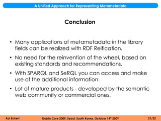 A Unified Approach for Representing Metametadata



                                 Conclusion


  ●
      Many applications of metametadata in the library
      fields can be realized with RDF Reification.
  ●
      No need for the reinvention of the wheel, based on
      existing standards and recommendations.
  ●
      With SPARQL and SeRQL you can access and make
      use of the additional information.
  ●
      Lot of mature products - developed by the semantic
      web community or commercial ones.



Kai Eckert       Dublin Core 2009, Seoul, South Korea, October 14th 2009   21/22
 
