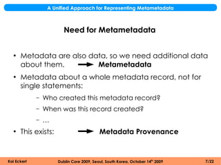A Unified Approach for Representing Metametadata



                         Need for Metametadata


  ●
      Metadata are also data, so we need additional data
      about them.         Metametadata
  ●
      Metadata about a whole metadata record, not for
      single statements:
             –   Who created this metadata record?
             –   When was this record created?
             –   …
  ●
      This exists:                         Metadata Provenance


Kai Eckert            Dublin Core 2009, Seoul, South Korea, October 14th 2009   7/22
 