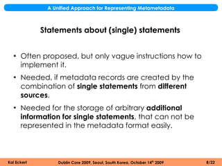 A Unified Approach for Representing Metametadata



             Statements about (single) statements


  ●
      Often proposed, but only vague instructions how to
      implement it.
  ●
      Needed, if metadata records are created by the
      combination of single statements from different
      sources.
  ●
      Needed for the storage of arbitrary additional
      information for single statements, that can not be
      represented in the metadata format easily.



Kai Eckert        Dublin Core 2009, Seoul, South Korea, October 14th 2009   8/22
 
