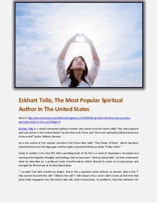 Eckhart Tolle, The Most Popular Spiritual
Author In The United States
Source: http://www.kiwibox.com/LMaria/blog/entry/110509435/eckhart-tolle-the-most-popularspiritual-author-in-the-un/?pPage=0
Eckhart Tolle is a world renowned spiritual teacher and author who has been called "the most popular
spiritual author in the United States" by the New York Times and "the most spiritually influential person
in the world" by the Watkins Review.
He is the author of the number one New York Times Best seller “The Power of Now” which has been
translated into over 30 languages and the highly successful follow up book “A New Earth.”
Living in London in his late 20's after spending much of his life in a state of depression, he awoke one
evening with negative thoughts and feelings that he says were "almost unbearable", he then underwent
what he describes as a profound inner transformation which altered his state of consciousness and
changed his life forever as he describes below.
" I couldn’t live with myself any longer. And in this a question arose without an answer: who is the ‘I’
that cannot live with the self ? What is the self ? I felt drawn into a void! I didn’t know at the time that
what really happened was the mind-made self, with its heaviness, its problems, that lives between the

 
