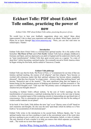 Find Authentic Happiness Formula, and more free booklets on www.AmAreWay.org - Subjective well-being blog




          Eckhart Tolle: PDF about Eckhart
          Tolle online, practicing the power of
                           now
                Eckhart Tolle: PDF about Eckhart Tolle online, practicing the power of now.

       We would love to hear your feedback: suggestions about new topics? Ideas about
       improvements? Like to share your experience and make it an eBook, White Paper, check-list?
       Please let us know through http://www.amareway.org/ There, you can also read more on
       related topics. Thanks!


                                                 Introduction
       Eckhart Tolle (born Ulrich Tolle) is a German-born spiritual teacher. He is the author of the
       bestsellers The Power of Now and A New Earth. Eckhart Tolle had an unhappy childhood in
       Germany and Spain, and was depressed as an adult in England until he underwent what he calls
       an "inner transformation". Eckhart Tolle then spent several years as a vagrant, "in a state of
       deep bliss", before becoming a spiritual teacher. He eventually moved to North America where
       he began writing his first book, and he settled in Vancouver, Canada.



                                           Eckhart Tolle philosopy
       Eckhart Tolle says that his book, The Power of Now, is "a restatement for our time of that one
       timeless spiritual teaching, the essence of all religions" and that religions "have become so
       overlaid with extraneous matter that their spiritual substance has become almost completely
       obscured", that they have become "to a large extent ... divisive rather than unifying forces" and
       become "themselves part of the insanity". "The most significant thing that can happen to a
       human being [is] the separation process of thinking and awareness" and that awareness is "the
       space in which thoughts exist". Tolle says that "the primary cause of unhappiness is never the
       situation but your thoughts about it".

       According to Eckhart Tolle's official website, "at the core of Tolle's teachings lies the
       transformation of consciousness, a spiritual awakening that he sees as the next step in human
       evolution. An essential aspect of this awakening consists in transcending our ego-based state of
       consciousness. This is a prerequisite not only for personal happiness but also for the ending of
       violent conflict endemic on our planet".

       In his book A New Earth, Tolle defines the term "ego" as an "illusory sense of self" based on
       one's memories and thoughts. He also uses the term "pain-body",which he defines in A New
       Earth as "an accumulation of old emotional pain".

       Eckhart Tolle writes in the introduction to his second book, Stillness Speaks, that "A true
       spiritual teacher does not have anything to teach in the conventional sense of the word, does
       not have anything to give or add to you, such as new information, beliefs, or rules of conduct.
       The only function of such a teacher is to help you remove that which separates you from the
       truth ... The words are no more than signposts."

                     AmAre Way: living joyfully - www.AmAreWay.org
 