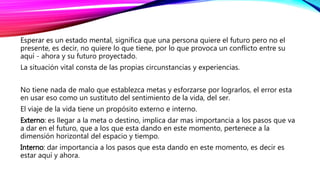 Esperar es un estado mental, significa que una persona quiere el futuro pero no el
presente, es decir, no quiere lo que tiene, por lo que provoca un conflicto entre su
aquí - ahora y su futuro proyectado.
La situación vital consta de las propias circunstancias y experiencias.
No tiene nada de malo que establezca metas y esforzarse por lograrlos, el error esta
en usar eso como un sustituto del sentimiento de la vida, del ser.
El viaje de la vida tiene un propósito externo e interno.
Externo: es llegar a la meta o destino, implica dar mas importancia a los pasos que va
a dar en el futuro, que a los que esta dando en este momento, pertenece a la
dimensión horizontal del espacio y tiempo.
Interno: dar importancia a los pasos que esta dando en este momento, es decir es
estar aquí y ahora.
 