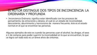 EL AUTOR DISTINGUE DOS TIPOS DE INCONCIENCIA: LA
ORDINARIA Y PROFUNDA
• Inconciencia Ordinaria: significa estar identificado con los procesos de
pensamiento, las emociones y deseos, el cuál es un estado de incomodidad,
descontento, aburrimiento y nerviosismo de manera frecuente, éste es el estado
normal en el que se encentran las personas.
Algunos ejemplos de esto es cuando las personas usan el alcohol, las drogas, el sexo
e ir de compras para poder suprimir la incomodidad en la que se encuentran, lo que
se logra con todo esto es un breve alivio de síntomas.
 