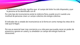 • Inconsciencia profunda: significa que el cuerpo del dolor ha sido disparado y que
la persona se ha identificado con él.
Por este tipo de inconsciencia existe la violencia física, puede ocurrir cuando una
multitud de personas crean un campo colectivo de energía colectiva.
El indicador de su estado de inconsciencia es la forma en como maneja los retos de la
vida que le llegan.
Por eso es esencial traer mas conciencia a su vida para que pueda crecer en poder de
presencia y genere en usted y su alrededor un campo de energía fuerte de
vibraciones.
 