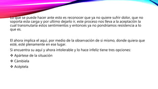 Lo que se puede hacer ante esto es reconocer que ya no quiere sufrir dolor, que no
soporta esta carga y por ultimo dejarlo ir, este proceso nos lleva a la aceptación la
cual transmutaría estos sentimientos y entonces ya no pondríamos resistencia a lo
que es.
El ahora implica el aquí, por medio de la observación de si mismo, donde quiera que
esté, esté plenamente en ese lugar.
Si encuentra su aquí y ahora intolerable y lo hace infeliz tiene tres opciones:
 Apártese de la situación
 Cámbiela
 Acéptela
 