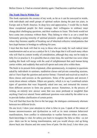 Before I knew it, I had an external identity again. I had become a spiritual teacher.
The Truth That Is Within You
This book represents the essence of my work, as far as it can be conveyed in words,
with individuals and small groups of spiritual seekers during the past ten years, in
Europe and in North America. In deep love and appreciation, I would like to thank
those exceptional people for their courage, their willingness to embrace inner
change,their challenging questions, and their readiness to listen. This book would not
have come into existence without them. They belong to what is as yet a small but
fortunately growing minority of spiritual pioneers: people who are reaching a point
where they become capable of breaking out of inherited collective mind-patterns that
have kept humans in bondage to suffering for eons.
I trust that this book will find its way to those who are ready for such radical inner
transformation and so act as a catalyst for it. I also hope that it will reach many others
who will find its content worthy of consideration, although they may not be ready to
fully live or practice it. It is possible that at a later time, the seed that was sown when
reading this book will merge with the seed of enlightenment that each human being
carries within, and suddenly that seed will sprout and come alive within them.
The book in its present form originated, often spontaneously, in response to questions
asked by individuals in seminars, meditation classes and private counseling sessions,
and so I have kept the question and answer format. I learned and received as much in
those classes and sessions as the questioners. Some of the questions and answers I
wrote down almost verbatim. Others are generic, which is to say I combined certain
types of' questions that were frequently asked into one, and extracted the essence
from different answers to form one generic answer. Sometimes, in the process of
writing, an entirely new answer came that was more profound or insightful than
anything I had ever uttered. Some additional questions were asked by the editor so as
to provide further clarification of certain points.
You will find that from the first to the last page, the dialogues continuously alternate
between two different levels.
On one level, I draw your attention to what is false in you. I speak of the nature of
human unconsciousness and dysfunction as well as its most common behavioral
manifestations, from conflict in relationships to warfare between tribes or nations.
Such knowledge is vital, for unless you learn to recognize the false as false --as not
you-- there can be no lasting transformation, and you would always end up being
drawn back into illusion and into some form of pain. On this level, I also show you
10
 