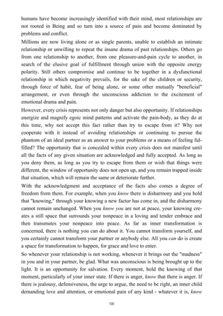 humans have become increasingly identified with their mind, most relationships are
not rooted in Being and so turn into a source of pain and become dominated by
problems and conflict.
Millions are now living alone or as single parents, unable to establish an intimate
relationship or unwilling to repeat the insane drama of past relationships. Others go
from one relationship to another, from one pleasure-and-pain cycle to another, in
search of the elusive goal of fulfillment through union with the opposite energy
polarity. Still others compromise and continue to be together in a dysfunctional
relationship in which negativity prevails, for the sake of the children or security,
through force of habit, fear of being alone, or some other mutually "beneficial"
arrangement, or even through the unconscious addiction to the excitement of
emotional drama and pain.
However, every crisis represents not only danger but also opportunity. If relationships
energize and magnify egoic mind patterns and activate the pain-body, as they do at
this time, why not accept this fact rather than try to escape from it? Why not
cooperate with it instead of avoiding relationships or continuing to pursue the
phantom of an ideal partner as an answer to your problems or a means of feeling ful-
filled? The opportunity that is concealed within every crisis does not manifest until
all the facts of any given situation are acknowledged and fully accepted. As long as
you deny them, as long as you try to escape from them or wish that things were
different, the window of opportunity does not open up, and you remain trapped inside
that situation, which will remain the same or deteriorate further.
With the acknowledgment and acceptance of the facts also comes a degree of
freedom from them. For example, when you know there is disharmony and you hold
that "knowing," through your knowing a new factor has come in, and the disharmony
cannot remain unchanged. When you know you are not at peace, your knowing cre-
ates a still space that surrounds your nonpeace in a loving and tender embrace and
then transmutes your nonpeace into peace. As far as inner transformation is
concerned, there is nothing you can do about it. You cannot transform yourself, and
you certainly cannot transform your partner or anybody else. All you can do is create
a space for transformation to happen, for grace and love to enter.
So whenever your relationship is not working, whenever it brings out the "madness"
in you and in your partner, be glad. What was unconscious is being brought up to the
light. It is an opportunity for salvation. Every moment, hold the knowing of that
moment, particularly of your inner state. If there is anger, know that there is anger. If
there is jealousy, defensiveness, the urge to argue, the need to be right, an inner child
demanding love and attention, or emotional pain of any kind - whatever it is, know
100
 