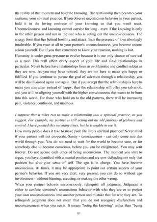 the reality of that moment and hold the knowing. The relationship then becomes your
sadhana, your spiritual practice. If you observe unconscious behavior in your partner,
hold it in the loving embrace of your knowing so that you won't react.
Unconsciousness and knowing cannot coexist for long - even if the knowing is only
in the other person and not in the one who is acting out the unconsciousness. The
energy form that lies behind hostility and attack finds the presence of love absolutely
intolerable. If you react at all to your partner's unconsciousness, you become uncon-
scious yourself. But if you then remember to know your reaction, nothing is lost.
Humanity is under great pressure to evolve because it is our only chance of survival
as a race. This will affect every aspect of your life and close relationships in
particular. Never before have relationships been as problematic and conflict ridden as
they are now. As you may have noticed, they are not here to make you happy or
fulfilled. If you continue to pursue the goal of salvation through a relationship, you
will be disillusioned again and again. But if you accept that the relationship is here to
make you conscious instead of happy, then the relationship will offer you salvation,
and you will be aligning yourself with the higher consciousness that wants to be born
into this world. For those who hold on to the old patterns, there will be increasing
pain, violence, confusion, and madness.
I suppose that it takes two to make a relationship into a spiritual practice, as you
suggest. For example, my partner is still acting out his old patterns of jealousy and
control. I have pointed this out many times, but he is unable to see it.
How many people does it take to make your life into a spiritual practice? Never mind
if your partner will not cooperate. Sanity - consciousness - can only come into this
world through you. You do not need to wait for the world to become sane, or for
somebody else to become conscious, before you can be enlightened. You may wait
forever. Do not accuse each other of being unconscious. The moment you start to
argue, you have identified with a mental position and are now defending not only that
position but also your sense of self. The ego is in charge. You have become
unconscious. At times, it may be appropriate to point out certain aspects of your
partner's behavior. If you are very alert, very present, you can do so without ego
involvement - without blaming, accusing, or making the other wrong.
When your partner behaves unconsciously, relinquish all judgment. Judgment is
either to confuse someone's unconscious behavior with who they are or to project
your own unconsciousness onto another person and mistake that for who they are. To
relinquish judgment does not mean that you do not recognize dysfunction and
unconsciousness when you see it. It means "being the knowing" rather than "being
101
 