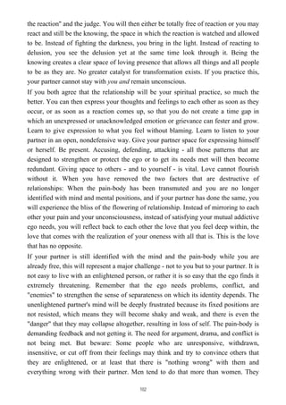 the reaction'' and the judge. You will then either be totally free of reaction or you may
react and still be the knowing, the space in which the reaction is watched and allowed
to be. Instead of fighting the darkness, you bring in the light. Instead of reacting to
delusion, you see the delusion yet at the same time look through it. Being the
knowing creates a clear space of loving presence that allows all things and all people
to be as they are. No greater catalyst for transformation exists. If you practice this,
your partner cannot stay with you and remain unconscious.
If you both agree that the relationship will be your spiritual practice, so much the
better. You can then express your thoughts and feelings to each other as soon as they
occur, or as soon as a reaction comes up, so that you do not create a time gap in
which an unexpressed or unacknowledged emotion or grievance can fester and grow.
Learn to give expression to what you feel without blaming. Learn to listen to your
partner in an open, nondefensive way. Give your partner space for expressing himself
or herself. Be present. Accusing, defending, attacking - all those patterns that are
designed to strengthen or protect the ego or to get its needs met will then become
redundant. Giving space to others - and to yourself - is vital. Love cannot flourish
without it. When you have removed the two factors that are destructive of
relationships: When the pain-body has been transmuted and you are no longer
identified with mind and mental positions, and if your partner has done the same, you
will experience the bliss of the flowering of relationship. Instead of mirroring to each
other your pain and your unconsciousness, instead of satisfying your mutual addictive
ego needs, you will reflect back to each other the love that you feel deep within, the
love that comes with the realization of your oneness with all that is. This is the love
that has no opposite.
If your partner is still identified with the mind and the pain-body while you are
already free, this will represent a major challenge - not to you but to your partner. It is
not easy to live with an enlightened person, or rather it is so easy that the ego finds it
extremely threatening. Remember that the ego needs problems, conflict, and
"enemies" to strengthen the sense of separateness on which its identity depends. The
unenlightened partner's mind will be deeply frustrated because its fixed positions are
not resisted, which means they will become shaky and weak, and there is even the
"danger" that they may collapse altogether, resulting in loss of self. The pain-body is
demanding feedback and not getting it. The need for argument, drama, and conflict is
not being met. But beware: Some people who are unresponsive, withdrawn,
insensitive, or cut off from their feelings may think and try to convince others that
they are enlightened, or at least that there is "nothing wrong" with them and
everything wrong with their partner. Men tend to do that more than women. They
102
 