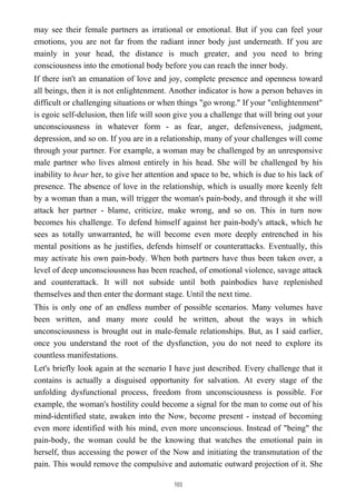 may see their female partners as irrational or emotional. But if you can feel your
emotions, you are not far from the radiant inner body just underneath. If you are
mainly in your head, the distance is much greater, and you need to bring
consciousness into the emotional body before you can reach the inner body.
If there isn't an emanation of love and joy, complete presence and openness toward
all beings, then it is not enlightenment. Another indicator is how a person behaves in
difficult or challenging situations or when things "go wrong." If your "enlightenment"
is egoic self-delusion, then life will soon give you a challenge that will bring out your
unconsciousness in whatever form - as fear, anger, defensiveness, judgment,
depression, and so on. If you are in a relationship, many of your challenges will come
through your partner. For example, a woman may be challenged by an unresponsive
male partner who lives almost entirely in his head. She will be challenged by his
inability to hear her, to give her attention and space to be, which is due to his lack of
presence. The absence of love in the relationship, which is usually more keenly felt
by a woman than a man, will trigger the woman's pain-body, and through it she will
attack her partner - blame, criticize, make wrong, and so on. This in turn now
becomes his challenge. To defend himself against her pain-body's attack, which he
sees as totally unwarranted, he will become even more deeply entrenched in his
mental positions as he justifies, defends himself or counterattacks. Eventually, this
may activate his own pain-body. When both partners have thus been taken over, a
level of deep unconsciousness has been reached, of emotional violence, savage attack
and counterattack. It will not subside until both painbodies have replenished
themselves and then enter the dormant stage. Until the next time.
This is only one of an endless number of possible scenarios. Many volumes have
been written, and many more could be written, about the ways in which
unconsciousness is brought out in male-female relationships. But, as I said earlier,
once you understand the root of the dysfunction, you do not need to explore its
countless manifestations.
Let's briefly look again at the scenario I have just described. Every challenge that it
contains is actually a disguised opportunity for salvation. At every stage of the
unfolding dysfunctional process, freedom from unconsciousness is possible. For
example, the woman's hostility could become a signal for the man to come out of his
mind-identified state, awaken into the Now, become present - instead of becoming
even more identified with his mind, even more unconscious. Instead of "being" the
pain-body, the woman could be the knowing that watches the emotional pain in
herself, thus accessing the power of the Now and initiating the transmutation of the
pain. This would remove the compulsive and automatic outward projection of it. She
103
 