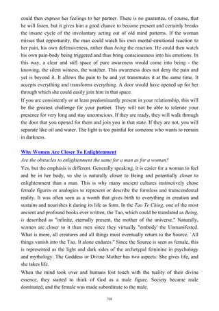 could then express her feelings to her partner. There is no guarantee, of course, that
he will listen, but it gives him a good chance to become present and certainly breaks
the insane cycle of the involuntary acting out of old mind patterns. If the woman
misses that opportunity, the man could watch his own mental-emotional reaction to
her pain, his own defensiveness, rather than being the reaction. He could then watch
his own pain-body being triggered and thus bring consciousness into his emotions. In
this way, a clear and still space of pure awareness would come into being - the
knowing, the silent witness, the watcher. This awareness does not deny the pain and
yet is beyond it. It allows the pain to be and yet transmutes it at the same time. It
accepts everything and transforms everything. A door would have opened up for her
through which she could easily join him in that space.
If you are consistently or at least predominantly present in your relationship, this will
be the greatest challenge for your partner. They will not be able to tolerate your
presence for very long and stay unconscious. If they are ready, they will walk through
the door that you opened for them and join you in that state. If they are not, you will
separate like oil and water. The light is too painful for someone who wants to remain
in darkness.
Why Women Are Closer To Enlightenment
Are the obstacles to enlightenment the same for a man as for a woman?
Yes, but the emphasis is different. Generally speaking, it is easier for a woman to feel
and be in her body, so she is naturally closer to Being and potentially closer to
enlightenment than a man. This is why many ancient cultures instinctively chose
female figures or analogies to represent or describe the formless and transcendental
reality. It was often seen as a womb that gives birth to everything in creation and
sustains and nourishes it during its life as form. In the Tao Te Ching, one of the most
ancient and profound books ever written, the Tao, which could be translated as Being,
is described as "infinite, eternally present, the mother of the universe." Naturally,
women are closer to it than men since they virtually "embody' the Unmanifested.
What is more, all creatures and all things must eventually return to the Source. `All
things vanish into the Tao. It alone endures." Since the Source is seen as female, this
is represented as the light and dark sides of the archetypal feminine in psychology
and mythology. The Goddess or Divine Mother has two aspects: She gives life, and
she takes life.
When the mind took over and humans lost touch with the reality of their divine
essence, they started to think of God as a male figure. Society became male
dominated, and the female was made subordinate to the male.
104
 