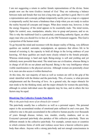 I am not suggesting a return to earlier female representations of the divine. Some
people now use the term Goddess instead of God. They are redressing a balance
between male and female that was lost a long time ago, and that is good. But it is still
a representation and a concept, perhaps temporarily useful, just as a map or a signpost
is temporarily useful, but more a hindrance than a help when you are ready to realize
the reality beyond all concepts and images. What does remain true, however, is that
the energy frequency of the mind appears to be essentially male. The mind resists,
fights for control, uses, manipulates, attacks, tries to grasp and possess, and so on.
This is why the traditional God is a patriarchal, controlling authority figure, an often
angry man who you should live in fear of, as the Old Testament suggests. This God is
a projection of the human mind.
To go beyond the mind and reconnect with the deeper reality of Being, very different
qualities are needed: surrender, nonjudgment, an openness that allows life to be
instead of resisting it, the capacity to hold all things in the loving embrace of your
knowing. All these qualities are much more closely related to the female principle.
Whereas mind-energy is hard and rigid, Being-energy is soft and yielding and yet
infinitely more powerful than mind. The mind runs our civilization, whereas Being is
in charge of all life on our planet and beyond. Being is the very Intelligence whose
visible manifestation is the physical universe. Although women are potentially closer
to it, men can also access it within themselves.
At this time, the vast majority of men as well as women are still in the grip of the
mind: identified with the thinker and the pain-body. This, of course, is what prevents
enlightenment and the flowering of love. As a general rule, the major obstacle for
men tends to be the thinking mind, and the major obstacle for women the pain-body,
although in certain individual cases the opposite may be true, and in others the two
factors may be equal.
Dissolving The Collective Female Pain-Body
Why is the pain-body more of an obstacle for women?
The pain-body usually has a collective as well as a personal aspect. The personal
aspect is the accumulated residue of emotional pain suffered in one's own past. The
collective one is the pain accumulated in the collective human psyche over thousands
of years through disease, torture, war, murder, cruelty, madness, and so on.
Everyone's personal pain-body also partakes of this collective pain-body. There are
different strands in the collective pain-body. For example, certain races or countries
in which extreme forms of strife and violence occur have a heavier collective pain-
body than others. Anyone with a strong pain-body and not enough consciousness to
105
 