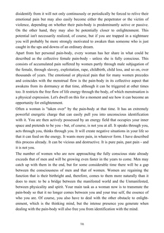 disidentify from it will not only continuously or periodically be forced to relive their
emotional pain but may also easily become either the perpetrator or the victim of
violence, depending on whether their pain-body is predominantly active or passive.
On the other hand, they may also be potentially closer to enlightenment. This
potential isn't necessarily realized, of course, but if you are trapped in a nightmare
you will probably be more strongly motivated to awaken than someone who is just
caught in the ups and downs of an ordinary dream.
Apart from her personal pain-body, every woman has her share in what could be
described as the collective female pain-body - unless she is fully conscious. This
consists of accumulated pain suffered by women partly through male subjugation of
the female, through slavery, exploitation, rape, childbirth, child loss, and so on, over
thousands of years. The emotional or physical pain that for many women precedes
and coincides with the menstrual flow is the pain-body in its collective aspect that
awakens from its dormancy at that time, although it can be triggered at other times
too. It restricts the free flow of life energy through the body, of which menstruation is
a physical expression. Let's dwell on this for a moment and see how it can become an
opportunity for enlightenment.
Often a woman is "taken over" by the pain-body at that time. It has an extremely
powerful energetic charge that can easily pull you into unconscious identification
with it. You are then actively possessed by an energy field that occupies your inner
space and pretends to be you - but, of course, is not you at all. It speaks through you,
acts through you, thinks through you. It will create negative situations in your life so
that it can feed on the energy. It wants more pain, in whatever form. I have described
this process already. It can be vicious and destructive. It is pure pain, past pain - and
it is not you.
The number of women who are now approaching the fully conscious state already
exceeds that of men and will be growing even faster in the years to come. Men may
catch up with them in the end, but for some considerable time there will be a gap
between the consciousness of men and that of women. Women are regaining the
function that is their birthright and, therefore, comes to them more naturally than it
does to men: to be a bridge between the manifested world and the Unmanifested,
between physicality and spirit. Your main task as a woman now is to transmute the
pain-body so that it no longer comes between you and your true self, the essence of
who you are. Of course, you also have to deal with the other obstacle to enlight-
enment, which is the thinking mind, but the intense presence you generate when
dealing with the pain-body will also free you from identification with the mind.
106
 