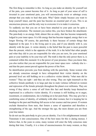The first thing to remember is this: As long as you make an identity for yourself out
of the pain, you cannot become free of it. As long as part of your sense of self is
invested in your emotional pain, you will unconsciously resist or sabotage every
attempt that you make to heal that pain. Why? Quite simply because you want to
keep yourself intact, and the pain has become an essential part of you. This is an
unconscious process, and the only way to overcome it is to make it conscious.
To suddenly see that you are or have been attached to your pain can be quite a
shocking realization. The moment you realize this, you have broken the attachment.
The pain-body is an energy field, almost like an entity, that has become temporarily
lodged in your inner space. It is life energy that has become trapped, energy that is no
longer flowing. Of course, the pain-body is there because of certain things that
happened in the past. It is the living past in you, and if you identify with it, you
identify with the past. A victim identity is the belief that the past is more powerful
than the present, which is the opposite of the truth. It is the belief that other people
and what they did to you are responsible for who you are now, for your emotional
pain or your inability to be your true self. The truth is that the only power there is, is
contained within this moment: It is the power of your presence. Once you know that,
you also realize that you are responsible for your inner space now - nobody else is -
and that the past cannot prevail against the power of the Now.
So identification prevents you from dealing with the pain-body. Some women who
are already conscious enough to have relinquished their victim identity on the
personal level are still holding on to a collective victim identity "what men did to
women." They are right - and they are also wrong. They are right inasmuch as the
collective female painbody is in large part due to male violence inflicted on women
and repression of the female principle throughout the planet over millennia. They are
wrong if they derive a sense of self from this fact and thereby keep themselves
imprisoned in a collective victim identity. If a woman is still holding on to anger,
resentment, or condemnation, she is holding on to her pain-body. This may give her a
comforting sense of identity, of solidarity with other women, but it is keeping her in
bondage to the past and blocking full access to her essence and true power. If women
exclude themselves from men, that fosters a sense of separation and therefore a
strengthening of the ego. And the stronger the ego, the more distant you are from
your true nature.
So do not use the pain-body to give you an identity. Use it for enlightenment instead.
Transmute it into consciousness. One of the best tunes for this is during menses. I
believe that, in the years to come, many women will enter the fully conscious state
during that time. Usually, it is a time of unconsciousness for many women, as they
107
 