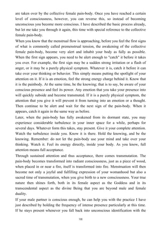 are taken over by the collective female pain-body. Once you have reached a certain
level of consciousness, however, you can reverse this, so instead of becoming
unconscious you become more conscious. I have described the basic process already,
but let me take you through it again, this time with special reference to the collective
female pain-body.
When you know that the menstrual flow is approaching, before you feel the first signs
of what is commonly called premenstrual tension, the awakening of the collective
female pain-body, become very alert and inhabit your body as fully as possible.
When the first sign appears, you need to be alert enough to "catch" it before it takes
you over. For example, the first sign may be a sudden strong irritation or a flash of
anger, or it may be a purely physical symptom. Whatever it is, catch it before it can
take over your thinking or behavior. This simply means putting the spotlight of your
attention on it. If it is an emotion, feel the strong energy charge behind it. Know that
it is the painbody. At the same time, be the knowing; that is to say, be aware of your
conscious presence and feel its power. Any emotion that you take your presence into
will quickly subside and become transmuted. If it is a purely physical symptom, the
attention that you give it will prevent it from turning into an emotion or a thought.
Then continue to be alert and wait for the next sign of the pain-body. When it
appears, catch it again in the same way as before.
Later, when the pain-body has fully awakened from its dormant state, you may
experience considerable turbulence in your inner space for a while, perhaps for
several days. Whatever form this takes, stay present. Give it your complete attention.
Watch the turbulence inside you. Know it is there. Hold the knowing, and be the
knowing. Remember: do not let the pain-body use your mind and take over your
thinking. Watch it. Feel its energy directly, inside your body. As you know, full
attention means full acceptance.
Through sustained attention and thus acceptance, there comes transmutation. The
pain-body becomes transformed into radiant consciousness, just as a piece of wood,
when placed in or near a fire, itself is transformed into fire. Menstruation will then
become not only a joyful and fulfilling expression of your womanhood but also a
sacred time of transmutation, when you give birth to a new consciousness. Your true
nature then shines forth, both in its female aspect as the Goddess and in its
transcendental aspect as the divine Being that you are beyond male and female
duality.
If your male partner is conscious enough, he can help you with the practice I have
just described by holding the frequency of intense presence particularly at this time.
If he stays present whenever you fall back into unconscious identification with the
108
 