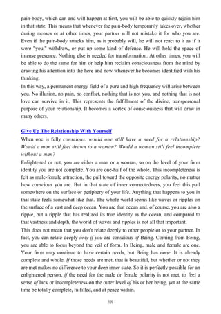 pain-body, which can and will happen at first, you will be able to quickly rejoin him
in that state. This means that whenever the pain-body temporarily takes over, whether
during menses or at other times, your partner will not mistake it for who you are.
Even if the pain-body attacks him, as it probably will, he will not react to it as if it
were "you," withdraw, or put up some kind of defense. He will hold the space of
intense presence. Nothing else is needed for transformation. At other times, you will
be able to do the same for him or help him reclaim consciousness from the mind by
drawing his attention into the here and now whenever he becomes identified with his
thinking.
In this way, a permanent energy field of a pure and high frequency will arise between
you. No illusion, no pain, no conflict, nothing that is not you, and nothing that is not
love can survive in it. This represents the fulfillment of the divine, transpersonal
purpose of your relationship. It becomes a vortex of consciousness that will draw in
many others.
Give Up The Relationship With Yourself
When one is fully conscious. would one still have a need for a relationship?
Would a man still feel drawn to a woman? Would a woman still feel incomplete
without a man?
Enlightened or not, you are either a man or a woman, so on the level of your form
identity you are not complete. You are one-half of the whole. This incompleteness is
felt as male-female attraction, the pull toward the opposite energy polarity, no matter
how conscious you are. But in that state of inner connectedness, you feel this pull
somewhere on the surface or periphery of your life. Anything that happens to you in
that state feels somewhat like that. The whole world seems like waves or ripples on
the surface of a vast and deep ocean. You are that ocean and. of course, you are also a
ripple, but a ripple that has realized its true identity as the ocean, and compared to
that vastness and depth, the world of waves and ripples is not all that important.
This does not mean that you don't relate deeply to other people or to your partner. In
fact, you can relate deeply only if you are conscious of Being. Coming from Being,
you are able to focus beyond the veil of form. In Being, male and female are one.
Your form may continue to have certain needs, but Being has none. It is already
complete and whole. If those needs are met, that is beautiful, but whether or not they
are met makes no difference to your deep inner state. So it is perfectly possible for an
enlightened person, if the need for the male or female polarity is not met, to feel a
sense of lack or incompleteness on the outer level of his or her being, yet at the same
time be totally complete, fulfilled, and at peace within.
109
 