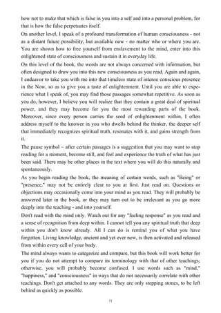 how not to make that which is false in you into a self and into a personal problem, for
that is how the false perpetuates itself.
On another level, I speak of a profound transformation of human consciousness - not
as a distant future possibility, but available now - no matter who or where you are.
You are shown how to free yourself from enslavement to the mind, enter into this
enlightened state of consciousness and sustain it in everyday life.
On this level of the book, the words are not always concerned with information, but
often designed to draw you into this new consciousness as you read. Again and again,
I endeavor to take you with me into that timeless state of intense conscious presence
in the Now, so as to give you a taste of enlightenment. Until you are able to expe-
rience what I speak of, you may find those passages somewhat repetitive. As soon as
you do, however, I believe you will realize that they contain a great deal of spiritual
power, and they may become for you the most rewarding parts of the book.
Moreover, since every person carries the seed of enlightenment within, I often
address myself to the knower in you who dwells behind the thinker, the deeper self
that immediately recognizes spiritual truth, resonates with it, and gains strength from
it.
The pause symbol ~ after certain passages is a suggestion that you may want to stop
reading for a moment, become still, and feel and experience the truth of what has just
been said. There may be other places in the text where you will do this naturally and
spontaneously.
As you begin reading the book, the meaning of certain words, such as "Being" or
"presence," may not be entirely clear to you at first. Just read on. Questions or
objections may occasionally come into your mind as you read. They will probably be
answered later in the book, or they may turn out to be irrelevant as you go more
deeply into the teaching - and into yourself.
Don't read with the mind only. Watch out for any "feeling response" as you read and
a sense of recognition from deep within. I cannot tell you any spiritual truth that deep
within you don't know already. All I can do is remind you of what you have
forgotten. Living knowledge, ancient and yet ever new, is then activated and released
from within every cell of your body.
The mind always wants to categorize and compare, but this book will work better for
you if you do not attempt to compare its terminology with that of other teachings;
otherwise, you will probably become confused. I use words such as "mind,"
"happiness," and "consciousness" in ways that do not necessarily correlate with other
teachings. Don't get attached to any words. They are only stepping stones, to be left
behind as quickly as possible.
11
 