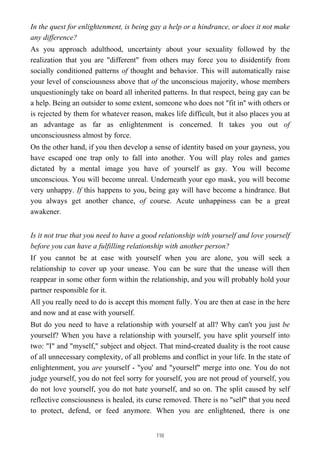 In the quest for enlightenment, is being gay a help or a hindrance, or does it not make
any difference?
As you approach adulthood, uncertainty about your sexuality followed by the
realization that you are "different" from others may force you to disidentify from
socially conditioned patterns of thought and behavior. This will automatically raise
your level of consciousness above that of the unconscious majority, whose members
unquestioningly take on board all inherited patterns. In that respect, being gay can be
a help. Being an outsider to some extent, someone who does not "fit in'' with others or
is rejected by them for whatever reason, makes life difficult, but it also places you at
an advantage as far as enlightenment is concerned. It takes you out of
unconsciousness almost by force.
On the other hand, if you then develop a sense of identity based on your gayness, you
have escaped one trap only to fall into another. You will play roles and games
dictated by a mental image you have of yourself as gay. You will become
unconscious. You will become unreal. Underneath your ego mask, you will become
very unhappy. If this happens to you, being gay will have become a hindrance. But
you always get another chance, of course. Acute unhappiness can be a great
awakener.
Is it not true that you need to have a good relationship with yourself and love yourself
before you can have a fulfilling relationship with another person?
If you cannot be at ease with yourself when you are alone, you will seek a
relationship to cover up your unease. You can be sure that the unease will then
reappear in some other form within the relationship, and you will probably hold your
partner responsible for it.
All you really need to do is accept this moment fully. You are then at ease in the here
and now and at ease with yourself.
But do you need to have a relationship with yourself at all? Why can't you just be
yourself? When you have a relationship with yourself, you have split yourself into
two: "I" and "myself," subject and object. That mind-created duality is the root cause
of all unnecessary complexity, of all problems and conflict in your life. In the state of
enlightenment, you are yourself - "you' and "yourself" merge into one. You do not
judge yourself, you do not feel sorry for yourself, you are not proud of yourself, you
do not love yourself, you do not hate yourself, and so on. The split caused by self
reflective consciousness is healed, its curse removed. There is no "self" that you need
to protect, defend, or feed anymore. When you are enlightened, there is one
110
 