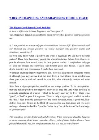 9. BEYOND HAPPINESS AND UNHAPPINESS THERE IS PEACE
The Higher Good Beyond Good And Bad
Is there a difference between happiness and inner peace?
Yes. Happiness depends on conditions being perceived as positive; inner peace does
not.
Is it not possible to attract only positive conditions into our life? If our attitude and
our thinking are always positive, we would manifest only positive events and
situations, wouldn't we?
Do you truly know what is positive and what is negative? Do you have the total
picture? There have been many people for whom limitation, failure, loss, illness, or
pain in whatever form turned out to be their greatest teacher. It taught them to let go
of false self-images and superficial ego-dictated goals and desires. It gave them
depth, humility, and compassion. It made them more real.
Whenever anything negative happens to you, there is a deep lesson concealed within
it, although you may not see it at the time. Even a brief illness or an accident can
show you what is real and unreal in your life, what ultimately matters and what
doesn't.
Seen from a higher perspective, conditions are always positive. To be more precise:
they are neither positive nor negative. They are as they are. And when you live in
complete acceptance of what is - which is the only sane way to live - there is no
"good" or "bad" in your life anymore. There is only a higher good - which includes
the "bad." Seen from the perspective of the mind, however, there is good-bad, like-
dislike, love-hate. Hence, in the Book of Genesis, it is said that Adam and Eve were
no longer allowed to dwell in "paradise" when they "ate of the tree of the knowledge
of good and evil."
This sounds to me like denial and self-deception. When something dreadful happens
to me or someone close to me - accident, illness, pain of some kind or death - I can
pretend that it isn't bad, but the fact remains that it is bad, so why deny it?
112
 