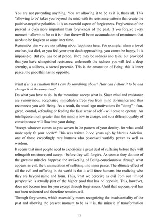 You are not pretending anything. You are allowing it to be as it is, that's all. This
"allowing to be" takes you beyond the mind with its resistance patterns that create the
positive-negative polarities. It is an essential aspect of forgiveness. Forgiveness of the
present is even more important than forgiveness of the past. If you forgive every
moment - allow it to be as it is - then there will be no accumulation of resentment that
needs to be forgiven at some later time.
Remember that we are not talking about happiness here. For example, when a loved
one has just died, or you feel your own death approaching, you cannot be happy. It is
impossible. But you can be at peace. There may be sadness and tears, but provided
that you have relinquished resistance, underneath the sadness you will feel a deep
serenity, a stillness, a sacred presence. This is the emanation of Being, this is inner
peace, the good that has no opposite.
What if it is a situation that I can do something about? How can I allow it to be and
change it at the same time?
Do what you have to do. In the meantime, accept what is. Since mind and resistance
are synonymous, acceptance immediately frees you from mind dominance and thus
reconnects you with Being. As a result, the usual ego motivations for "doing" - fear,
greed, control, defending or feeding the false sense of self - will cease to operate. An
intelligence much greater than the mind is now in charge, and so a different quality of
consciousness will flow into your doing.
'Accept whatever comes to you woven in the pattern of your destiny, for what could
more aptly fit your needs?" This was written 2,ooo years ago by Marcus Aurelius,
one of those exceedingly rare humans who possessed worldly power as well as
wisdom.
It seems that most people need to experience a great deal of suffering before they will
relinquish resistance and accept - before they will forgive. As soon as they do, one of
the greatest miracles happens: the awakening of Being-consciousness through what
appears as evil, the transmutation of suffering into inner peace. The ultimate effect of
all the evil and suffering in the world is that it will force humans into realizing who
they are beyond name and form. Thus, what we perceive as evil from our limited
perspective is actually part of the higher good that has no opposite. This, however,
does not become true for you except through forgiveness. Until that happens, evil has
not been redeemed and therefore remains evil.
Through forgiveness, which essentially means recognizing the insubstantiality of the
past and allowing the present moment to be as it is, the miracle of transformation
113
 