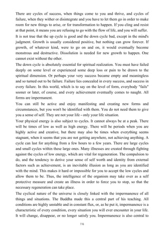 There are cycles of success, when things come to you and thrive, and cycles of
failure, when they wither or disintegrate and you have to let them go in order to make
room for new things to arise, or for transformation to happen. If you cling and resist
at that point, it means you are refusing to go with the flow of life, and you will suffer.
It is not true that the up cycle is good and the down cycle bad, except in the mind's
judgment. Growth is usually considered positive, but nothing can grow forever. If
growth, of whatever kind, were to go on and on, it would eventually become
monstrous and destructive. Dissolution is needed for new growth to happen. One
cannot exist without the other.
The down cycle is absolutely essential for spiritual realization. You must have failed
deeply on some level or experienced some deep loss or pain to be drawn to the
spiritual dimension. Or perhaps your very success became empty and meaningless
and so turned out to be failure. Failure lies concealed in every success, and success in
every failure. In this world, which is to say on the level of form, everybody "fails"
sooner or later, of course, and every achievement eventually comes to naught. All
forms are impermanent.
You can still be active and enjoy manifesting and creating new forms and
circumstances, but you won't be identified with them. You do not need them to give
you a sense of self. They are not your life - only your life situation.
Your physical energy is also subject to cycles. It cannot always be at a peak. There
will be times of low as well as high energy. There will be periods when you are
highly active and creative, but there may also be times when everything seems
stagnant, when it seems that you are not getting anywhere, not achieving anything. A
cycle can last for anything from a few hours to a few years. There are large cycles
and small cycles within these large ones. Many illnesses are created through fighting
against the cycles of low energy, which are vital for regeneration. The compulsion to
do, and the tendency to derive your sense of self worth and identity from external
factors such as achievement, is an inevitable illusion as long as you are identified
with the mind. This makes it hard or impossible for you to accept the low cycles and
allow them to be. Thus, the intelligence of the organism may take over as a self
protective measure and create an illness in order to force you to stop, so that the
necessary regeneration can take place.
The cyclical nature of the universe is closely linked with the impermanence of all
things and situations. The Buddha made this a central part of his teaching. All
conditions are highly unstable and in constant flux, or, as he put it, impermanence is a
characteristic of every condition, every situation you will ever encounter in your life.
It will change, disappear, or no longer satisfy you. Impermanence is also central to
116
 