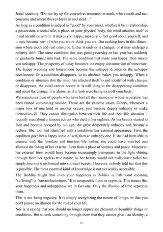 Jesus' teaching: "Do not lay up for yourselves treasures on earth, where moth and rust
consume and where thieves break in and steal...."
As long as a condition is judged as "good" by your mind, whether it be a relationship,
a possession, a social role, a place, or your physical body, the mind attaches itself to
it and identifies with it. It makes you happy, makes you feel good about yourself, and
it may become part of who you are or think you are. But nothing lasts in this dimen-
sion where moth and rust consume. Either it ends or it changes, or it may undergo a
polarity shift: The same condition that was good yesterday or last year has suddenly
or gradually turned into bad. The same condition that made you happy, then makes
you unhappy. The prosperity of today becomes the empty consumerism of tomorrow.
The happy wedding and honeymoon become the unhappy divorce or the unhappy
coexistence. Or a condition disappears, so its absence makes you unhappy. When a
condition or situation that the mind has attached itself to and identified with changes
or disappears, the mind cannot accept it. It will cling to the disappearing condition
and resist the change. It is almost as if a limb were being torn off your body.
We sometimes hear of people who have lost all their money or whose reputation has
been ruined committing suicide. Those are the extreme cases. Others, whenever a
major loss of one kind or another occurs, just become deeply unhappy or make
themselves ill. They cannot distinguish between their life and their life situation. I
recently read about a famous actress who died in her eighties. As her beauty started to
fade and became ravaged by old age, she grew desperately unhappy and became a
recluse. She, too, had identified with a condition: her external appearance. First, the
condition gave her a happy sense of self, then an unhappy one. If she had been able to
connect with the formless and timeless life within, she could have watched and
allowed the fading of her external form from a place of serenity and peace. Moreover,
her external form would have become increasingly transparent to the light shining
through from her ageless true nature, so her beauty would not really have faded but
simply become transformed into spiritual beauty. However, nobody told her that this
is possible. The most essential kind of knowledge is not yet widely accessible.
The Buddha taught that even your happiness is dukkha -a Pali word meaning
"suffering" or "unsatisfactoriness." It is inseparable from its opposite. This means that
your happiness and unhappiness are in fact one. Only the illusion of time separates
them.
This is not being negative. It is simply recognizing the nature of things, so that you
don't pursue an illusion for the rest of your life.
Nor is it saying that you should no longer appreciate pleasant or beautiful things or
conditions. But to seek something through them that they cannot give - an identity, a
117
 