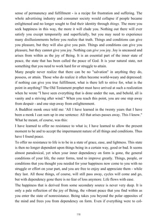 sense of permanency and fulfillment - is a recipe for frustration and suffering. The
whole advertising industry and consumer society would collapse if people became
enlightened and no longer sought to find their identity through things. The more you
seek happiness in this way, the more it will elude you. Nothing out there will ever
satisfy you except temporarily and superficially, but you may need to experience
many disillusionrnents before you realize that truth. Things and conditions can give
you pleasure, but they will also give you pain. Things and conditions can give you
pleasure, but they cannot give you joy. Nothing can give you joy. Joy is uncaused and
arises from within as the joy of Being. It is an essential part of the inner state of
peace, the state that has been called the peace of God. It is your natural state, not
something that you need to work hard for or struggle to attain.
Many people never realize that there can be no "salvation'' in anything they do,
possess, or attain. Those who do realize it often become world-weary and depressed:
if nothing can give you true fulfillment, what is there left to strive for, what is the
point in anything? The Old Testament prophet must have arrived at such a realization
when he wrote "I have seen everything that is done under the sun, and behold, all is
vanity and a striving after wind." When you reach this point, you are one step away
from despair - and one step away from enlightenment.
A Buddhist monk once told me: 'All I have learned in the twenty years that I have
been a monk I can sum up in one sentence: All that arises passes away. This I know."
What he meant, of course, was this:
I have learned to offer no resistance to what is; I have learned to allow the present
moment to be and to accept the impermanent nature of all things and conditions. Thus
have I found peace.
To offer no resistance to life is to be in a state of grace, ease, and lightness. This state
is then no longer dependent upon things being in a certain way, good or bad. It seems
almost paradoxical, yet when your inner dependency on form is gone, the general
conditions of your life, the outer forms, tend to improve greatly. Things, people, or
conditions that you thought you needed for your happiness now come to you with no
struggle or effort on your part, and you are free to enjoy and appreciate them - while
they last. All those things, of course, will still pass away, cycles will come and go,
but with dependency gone there is no fear of loss anymore. Life flows with ease.
The happiness that is derived from some secondary source is never very deep. It is
only a pale reflection of the joy of Being, the vibrant peace that you find within as
you enter the state of nonresistance. Being takes you beyond the polar opposites of
the mind and frees you from dependency on form. Even if everything were to col-
118
 