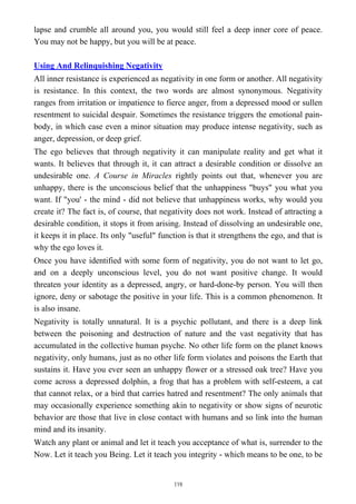 lapse and crumble all around you, you would still feel a deep inner core of peace.
You may not be happy, but you will be at peace.
Using And Relinquishing Negativity
All inner resistance is experienced as negativity in one form or another. All negativity
is resistance. In this context, the two words are almost synonymous. Negativity
ranges from irritation or impatience to fierce anger, from a depressed mood or sullen
resentment to suicidal despair. Sometimes the resistance triggers the emotional pain-
body, in which case even a minor situation may produce intense negativity, such as
anger, depression, or deep grief.
The ego believes that through negativity it can manipulate reality and get what it
wants. It believes that through it, it can attract a desirable condition or dissolve an
undesirable one. A Course in Miracles rightly points out that, whenever you are
unhappy, there is the unconscious belief that the unhappiness "buys" you what you
want. If "you' - the mind - did not believe that unhappiness works, why would you
create it? The fact is, of course, that negativity does not work. Instead of attracting a
desirable condition, it stops it from arising. Instead of dissolving an undesirable one,
it keeps it in place. Its only "useful" function is that it strengthens the ego, and that is
why the ego loves it.
Once you have identified with some form of negativity, you do not want to let go,
and on a deeply unconscious level, you do not want positive change. It would
threaten your identity as a depressed, angry, or hard-done-by person. You will then
ignore, deny or sabotage the positive in your life. This is a common phenomenon. It
is also insane.
Negativity is totally unnatural. It is a psychic pollutant, and there is a deep link
between the poisoning and destruction of nature and the vast negativity that has
accumulated in the collective human psyche. No other life form on the planet knows
negativity, only humans, just as no other life form violates and poisons the Earth that
sustains it. Have you ever seen an unhappy flower or a stressed oak tree? Have you
come across a depressed dolphin, a frog that has a problem with self-esteem, a cat
that cannot relax, or a bird that carries hatred and resentment? The only animals that
may occasionally experience something akin to negativity or show signs of neurotic
behavior are those that live in close contact with humans and so link into the human
mind and its insanity.
Watch any plant or animal and let it teach you acceptance of what is, surrender to the
Now. Let it teach you Being. Let it teach you integrity - which means to be one, to be
119
 