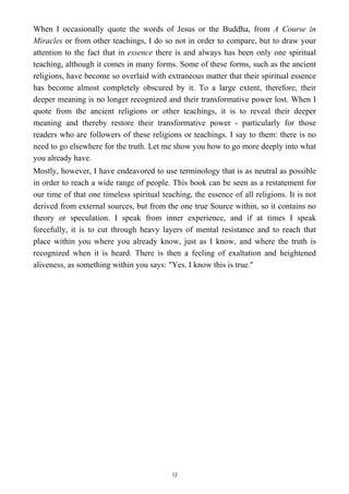 When I occasionally quote the words of Jesus or the Buddha, from A Course in
Miracles or from other teachings, I do so not in order to compare, but to draw your
attention to the fact that in essence there is and always has been only one spiritual
teaching, although it comes in many forms. Some of these forms, such as the ancient
religions, have become so overlaid with extraneous matter that their spiritual essence
has become almost completely obscured by it. To a large extent, therefore, their
deeper meaning is no longer recognized and their transformative power lost. When I
quote from the ancient religions or other teachings, it is to reveal their deeper
meaning and thereby restore their transformative power - particularly for those
readers who are followers of these religions or teachings. I say to them: there is no
need to go elsewhere for the truth. Let me show you how to go more deeply into what
you already have.
Mostly, however, I have endeavored to use terminology that is as neutral as possible
in order to reach a wide range of people. This book can be seen as a restatement for
our time of that one timeless spiritual teaching, the essence of all religions. It is not
derived from external sources, but from the one true Source within, so it contains no
theory or speculation. I speak from inner experience, and if at times I speak
forcefully, it is to cut through heavy layers of mental resistance and to reach that
place within you where you already know, just as I know, and where the truth is
recognized when it is heard. There is then a feeling of exaltation and heightened
aliveness, as something within you says: "Yes. I know this is true."
12
 