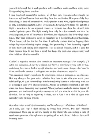 yourself, to be real. Let it teach you how to live and how to die, and how not to make
living and dying into a problem.
I have lived with several Zen masters - all of them cats. Even ducks have taught me
important spiritual lessons. Just watching them is a meditation. How peacefully they
float along, at ease with themselves, totally present in the Now, dignified and perfect
as only a mindless creature can be. Occasionally, however, two ducks will get into a
fight - sometimes for no apparent reason, or because one duck has strayed into
another's private space. The fight usually lasts only for a few seconds, and then the
ducks separate, swim off in opposite directions, and vigorously flap their wings a few
times. They then continue to swim on peacefully as if the fight had never happened.
When I observed that for the first time, I suddenly realized that by flapping their
wings they were releasing surplus energy, thus preventing it from becoming trapped
in their body and turning into negativity. This is natural wisdom, and it is easy for
them because they do not have a mind that keeps the past alive unnecessarily and
then builds an identity around it.
Couldn't a negative emotion also contain an important message? For example, if I
often feel depressed, it may be a signal that there is something wrong with my life,
and it may force me to look at my life situation and make some changes. So I need to
listen to what the emotion is telling me and not just dismiss it as negative.
Yes, recurring negative emotions do sometimes contain a message, as do illnesses.
But any changes that you make, whether they have to do with your work, your
relationships, or your surroundings, are ultimately only cosmetic unless they arise out
of a change in your level of consciousness. And as far as that is concerned, it can only
mean one thing: becoming more present. When you have reached a certain degree of
presence, you don't need negativity anymore to tell you what is needed in your life
situation. But as long as negativity is there, use it. Use it as a kind of signal that
reminds you to be more present.
How do we stop negativity from arising, and how do we get rid of it once it is there?
As I said, you stop it from arising by being fully present. But don't become
discouraged. There are as yet few people on the planet who can sustain a state of
continuous presence, although some are getting close to it. Soon, I believe, there will
be many more.
120
 